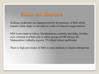Sickle cell disorders
Sickling syndromes are characterized by the presence of HbS which
imparts sickle shape to red cells in a state of reduced oxygen tension
HbS is prevalant in Africa, Mediterranean countries and India. InIndia,
seen common in tribals and in ethnic groups of MP, Orissa, AP,
Maharashtra (vidharba region), TN (chetti tribes) andKerala
There is high prevelance of HbS in areas endemic to malariafalciperum
 