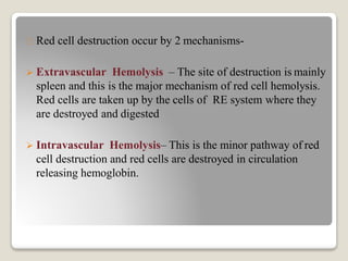 Red cell destruction occur by 2 mechanisms-
 Extravascular Hemolysis – The site of destruction is mainly
spleen and this is the major mechanism of red cell hemolysis.
Red cells are taken up by the cells of RE system where they
are destroyed and digested
 Intravascular Hemolysis– This is the minor pathway of red
cell destruction and red cells are destroyed in circulation
releasing hemoglobin.
 