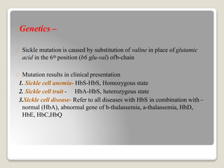 Genetics –
Sickle mutation is caused by substitution of valine in place of glutamic
acid in the 6th position (b6 glu-val) ofb-chain
Mutation results in clinical presentation
1. Sickle cell anemia- HbS-HbS, Homozygous state
2. Sickle cell trait - HbA-HbS, heterozygous state
3.Sickle cell disease- Refer to all diseases with HbS in combination with –
normal (HbA), abnormal gene of b-thalassemia, a-thalassemia, HbD,
HbE, HbC,HbQ
 