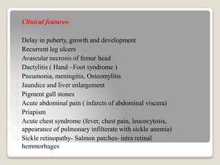 Clinical features-
Delay in puberty, growth and development
Recurrent leg ulcers
Avascular necrosis of femur head
Dactylitis ( Hand –Foot syndrome )
Pneumonia, meningitis, Osteomylitis
Jaundice and liver enlargement
Pigment gall stones
Acute abdominal pain ( infarcts of abdominal viscera)
Priapism
Acute chest syndrome (fever, chest pain, leucocytosis,
appearance of pulmonary infilterate with sickle anemia)
Sickle retinopathy- Salmon patches- intra retinal
hemmorhages
 