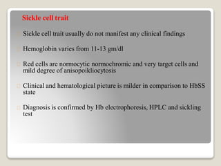 Sickle cell trait
Sickle cell trait usually do not manifest any clinical findings
Hemoglobin varies from 11-13 gm/dl
Red cells are normocytic normochromic and very target cells and
mild degree of anisopoikliocytosis
Clinical and hematological picture is milder in comparison to HbSS
state
Diagnosis is confirmed by Hb electrophoresis, HPLC and sickling
test
 
