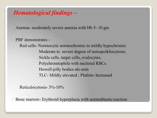 Hematological findings –
Anemia- moderately severe anemia with Hb 5- 10 gm
PBF demonstrates –
Red cells- Normocytic normochromic to mildly hypochromic
Moderate to severe degree of anisopoikliocytosis.
Sickle cells, target cells, ovalocytes,
Polychromtophila with nucleted RBCs.
Howell-jolly bodies alo seen
TLC- Mildly elevated ; Platlets- Increased
Reticulocytosis- 3%-10%
Bone marrow- Erythroid hyperplasia with normoblasticreaction
 