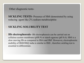 Other diagnostic tests-
SICKLING TESTS- Presence of HbS demostrated by using
reducing agent like 2% sodium metabisulphite
SICKLING SOLUBILITY TEST
Hb electrophoresis- Hb electrophoresis can be carried out on
cellulose acetate membrane (pH8.9) or starch agarose (pH 8.6). HbS is a
slow moving Hb as compared to HbA and HbF. Howeever, electrophoretic
mobility of HbD/HbQ india is similar to HbS , therefore sickling test is
essential to differentiate.
 