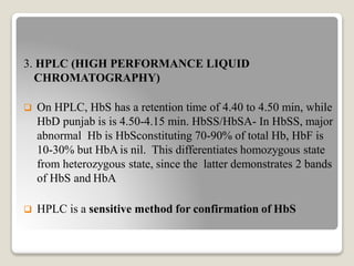 3. HPLC (HIGH PERFORMANCE LIQUID
CHROMATOGRAPHY)
 On HPLC, HbS has a retention time of 4.40 to 4.50 min, while
HbD punjab is is 4.50-4.15 min. HbSS/HbSA- In HbSS, major
abnormal Hb is HbSconstituting 70-90% of total Hb, HbF is
10-30% but HbA is nil. This differentiates homozygous state
from heterozygous state, since the latter demonstrates 2 bands
of HbS and HbA
 HPLC is a sensitive method for confirmation of HbS
 