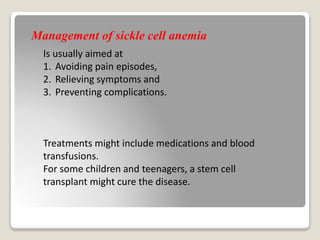 Is usually aimed at
1. Avoiding pain episodes,
2. Relieving symptoms and
3. Preventing complications.
Treatments might include medications and blood
transfusions.
For some children and teenagers, a stem cell
transplant might cure the disease.
Management of sickle cell anemia
 