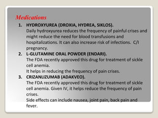 Medications
1. HYDROXYUREA (DROXIA, HYDREA, SIKLOS).
Daily hydroxyurea reduces the frequency of painful crises and
might reduce the need for blood transfusions and
hospitalizations. It can also increase risk of infections. C/I
pregnancy.
2. L-GLUTAMINE ORAL POWDER (ENDARI).
The FDA recently approved this drug for treatment of sickle
cell anemia.
It helps in reducing the frequency of pain crises.
3. CRIZANLIZUMAB (ADAKVEO).
The FDA recently approved this drug for treatment of sickle
cell anemia. Given IV, it helps reduce the frequency of pain
crises.
Side effects can include nausea, joint pain, back pain and
fever.
 