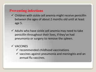 Preventing infections
 Children with sickle cell anemia might receive penicillin
between the ages of about 2 months old until at least
age 5.
 Adults who have sickle cell anemia may need to take
penicillin throughout their lives, if they've had
pneumonia or surgery to remove the spleen.
 VACCINES
 recommended childhood vaccinations
 vaccines against pneumonia and meningitis and an
annual flu vaccines.
 