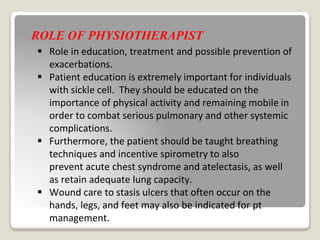 ROLE OF PHYSIOTHERAPIST
 Role in education, treatment and possible prevention of
exacerbations.
 Patient education is extremely important for individuals
with sickle cell. They should be educated on the
importance of physical activity and remaining mobile in
order to combat serious pulmonary and other systemic
complications.
 Furthermore, the patient should be taught breathing
techniques and incentive spirometry to also
prevent acute chest syndrome and atelectasis, as well
as retain adequate lung capacity.
 Wound care to stasis ulcers that often occur on the
hands, legs, and feet may also be indicated for pt
management.
 