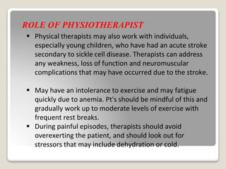 ROLE OF PHYSIOTHERAPIST
 Physical therapists may also work with individuals,
especially young children, who have had an acute stroke
secondary to sickle cell disease. Therapists can address
any weakness, loss of function and neuromuscular
complications that may have occurred due to the stroke.
 May have an intolerance to exercise and may fatigue
quickly due to anemia. Pt's should be mindful of this and
gradually work up to moderate levels of exercise with
frequent rest breaks.
 During painful episodes, therapists should avoid
overexerting the patient, and should look out for
stressors that may include dehydration or cold.
 