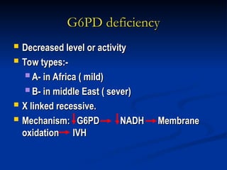G6PD deficiency
G6PD deficiency
 Decreased level or activity
Decreased level or activity
 Tow types:-
Tow types:-
 A- in Africa ( mild)
A- in Africa ( mild)
 B- in middle East ( sever)
B- in middle East ( sever)
 X linked recessive.
X linked recessive.
 Mechanism: G6PD NADH Membrane
Mechanism: G6PD NADH Membrane
oxidation IVH
oxidation IVH
 