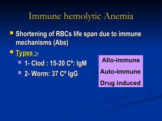 Immune hemolytic Anemia
Immune hemolytic Anemia
 Shortening of RBCs life span due to immune
Shortening of RBCs life span due to immune
mechanisms (Abs)
mechanisms (Abs)
 Types
Types :-
:-
 1- Clod : 15-20 Cº: IgM
1- Clod : 15-20 Cº: IgM
 2- Worm: 37 Cº IgG
2- Worm: 37 Cº IgG
Allo-immune
Auto-immune
Drug induced
 