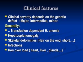 Clinical features
Clinical features
 Clinical severity depends on the genetic
Clinical severity depends on the genetic
defect : Major, intermedius, minor.
defect : Major, intermedius, minor.
Generally:
Generally:
 .. Transfusion dependent H. anemia
.. Transfusion dependent H. anemia
 Hepatosplenomegaly
Hepatosplenomegaly
 Skeletal deformities (Hair on the end, short, ...)
Skeletal deformities (Hair on the end, short, ...)
 Infections
Infections
 Iron over load ( heart, liver , glands,...)
Iron over load ( heart, liver , glands,...)
 