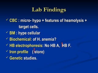 Lab Findings
Lab Findings
 CBC
CBC : micro- hypo + features of heamolysis +
: micro- hypo + features of heamolysis +
target cells.
target cells.
 BM
BM : hype cellular
: hype cellular
 Biochemical:
Biochemical: of H. anemia?
of H. anemia?
 HB electrophoresis
HB electrophoresis: No HB A, HB F.
: No HB A, HB F.
 Iron profile
Iron profile ( store)
( store)
 Genetic
Genetic studies.
studies.
 