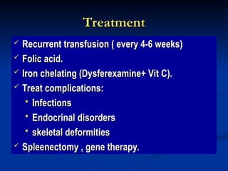 Treatment
Treatment
 Recurrent transfusion ( every 4-6 weeks)
Recurrent transfusion ( every 4-6 weeks)
 Folic acid.
Folic acid.
 Iron chelating (Dysferexamine+ Vit C).
Iron chelating (Dysferexamine+ Vit C).
 Treat complications:
Treat complications:
 Infections
Infections
 Endocrinal disorders
Endocrinal disorders
 skeletal deformities
skeletal deformities
 Spleenectomy , gene therapy.
Spleenectomy , gene therapy.
 