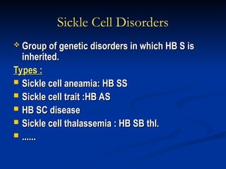 Sickle Cell Disorders
Sickle Cell Disorders
 Group of genetic disorders in which HB S is
Group of genetic disorders in which HB S is
inherited.
inherited.
Types :
Types :
 Sickle cell aneamia: HB SS
Sickle cell aneamia: HB SS
 Sickle cell trait :HB AS
Sickle cell trait :HB AS
 HB SC disease
HB SC disease
 Sickle cell thalassemia : HB SB thl.
Sickle cell thalassemia : HB SB thl.
 ......
......
 