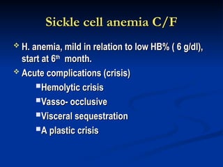 Sickle cell anemia C/F
Sickle cell anemia C/F
 H. anemia, mild in relation to low HB% ( 6 g/dl),
H. anemia, mild in relation to low HB% ( 6 g/dl),
start at 6
start at 6th
th
month.
month.
 Acute complications (crisis)
Acute complications (crisis)
Hemolytic crisis
Hemolytic crisis
Vasso- occlusive
Vasso- occlusive
Visceral sequestration
Visceral sequestration
A plastic crisis
A plastic crisis
 