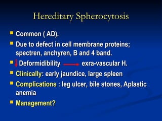 Hereditary Spherocytosis
Hereditary Spherocytosis
 Common ( AD).
Common ( AD).
 Due to defect in cell membrane proteins;
Due to defect in cell membrane proteins;
spectren, anchyren, B and 4 band.
spectren, anchyren, B and 4 band.
 Deformidibility exra-vascular H.
Deformidibility exra-vascular H.
 Clinically
Clinically: early jaundice, large spleen
: early jaundice, large spleen
 Complications
Complications : leg ulcer, bile stones, Aplastic
: leg ulcer, bile stones, Aplastic
anemia
anemia
 Management?
Management?
 