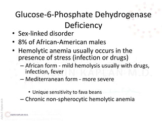 AşkınK.KaplanM.D.
Glucose-6-Phosphate Dehydrogenase
Deficiency
• Sex-linked disorder
• 8% of African-American males
• Hemolytic anemia usually occurs in the
presence of stress (infection or drugs)
– African form - mild hemolysis usually with drugs,
infection, fever
– Mediterranean form - more severe
• Unique sensitivity to fava beans
– Chronic non-spherocytic hemolytic anemia
 