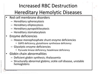 AşkınK.KaplanM.D.
Increased RBC Destruction
Hereditary Hemolytic Diseases
• Red cell membrane disorders
– Hereditary spherocytosis
– Hereditary elliptocytosis
– Hereditary pyropoikilocytosis
– Hereditary stomatocytosis
• Enzyme deficiencies
– Hexose monophosphate shunt enzyme deficiencies
• G6PD deficiency, glutathione synthetase deficiency
– Glycolytic enzyme deficiencies
• Pyruvate kinase deficiency, hexokinase deficiency
• Globin chain abnormalities
– Deficient globin synthesis; thalassemia
– Structurally abnormal globins; sickle cell disease, unstable
hemoglobins
 
