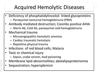 AşkınK.KaplanM.D.
Acquired Hemolytic Diseases
• Deficiency of phosphatidylinositol- linked glycoproteins
– Paroxysmal nocturnal hemoglobinuria (PNH)
• Antibody mediated destruction; Coombs positive AIHA
– Warm Ab, Cold Ab, paroxysmal cold hemoglobinuria
• Mechanical trauma
– Microangiopathic hemolytic anemias
– Cardiac traumatic hemolysis
– Repetitive physical trauma
• Infections of red blood cells; Malaria
• Toxic or chemical injury
– Sepsis, snake venom, lead poisoning
• Membrane lipid abnormalities; abetalipoproteinemia
• Sequestration; hypersplenism
 