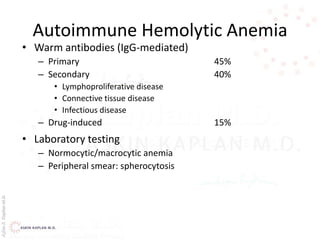 AşkınK.KaplanM.D.
Autoimmune Hemolytic Anemia
• Warm antibodies (IgG-mediated)
– Primary 45%
– Secondary 40%
• Lymphoproliferative disease
• Connective tissue disease
• Infectious disease
– Drug-induced 15%
• Laboratory testing
– Normocytic/macrocytic anemia
– Peripheral smear: spherocytosis
 