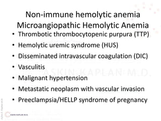 AşkınK.KaplanM.D.
Non-immune hemolytic anemia
Microangiopathic Hemolytic Anemia
• Thrombotic thrombocytopenic purpura (TTP)
• Hemolytic uremic syndrome (HUS)
• Disseminated intravascular coagulation (DIC)
• Vasculitis
• Malignant hypertension
• Metastatic neoplasm with vascular invasion
• Preeclampsia/HELLP syndrome of pregnancy
 