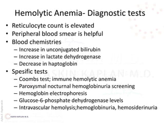 AşkınK.KaplanM.D.
Hemolytic Anemia- Diagnostic tests
• Reticulocyte count is elevated
• Peripheral blood smear is helpful
• Blood chemistries
– Increase in unconjugated bilirubin
– Increase in lactate dehydrogenase
– Decrease in haptoglobin
• Spesific tests
– Coombs test; immune hemolytic anemia
– Paroxysmal nocturnal hemoglobinuria screening
– Hemoglobin electrophoresis
– Glucose-6-phosphate dehydrogenase levels
– Intravascular hemolysis;hemoglobinuria, hemosiderinuria
 