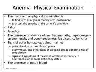 AşkınK.KaplanM.D.
Anemia- Physical Examination
• The major aim on physical examination is
– to find signs of organ or multisystem involvement
– to assess the severity of the patient's condition.
• Pallor
• Jaundice
• The presence or absence of lymphadenopathy, hepatomegaly,
splenomegaly, and bone tenderness, leg ulcers, coilonichia
• Signs of other hematologic abnormalities
– petechiae due to thrombocytopenia
– ecchymoses, and other signs of bleeding due to abnormalities of
coagulation.
– signs and symptoms of recurrent infections secondary to
neutropenia or immune deficiency states.
• The presence of occult blood
 