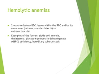 Hemolytic anemias
 2 ways to destroy RBC: issues within the RBC and/or its
membrane (intracorpuscular defects) vs
extracorpuscular
 Examples of the former: sickle cell anemia,
thalassemia, glucose-6-phosphate dehydrogenase
(G6PD) deficiency, hereditary spherocytosis
 