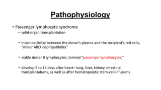 • Passenger lymphocyte syndrome
• solid-organ transplantation
• Incompatibility between the donor’s plasma and the recipient’s red cells,
“minor ABO incompatibility”
• viable donor B lymphocytes, termed “passenger lymphocytes,”
• develop 5 to 14 days after heart– lung, liver, kidney, intestinal
transplantations, as well as after hematopoietic stem-cell infusions
Pathophysiology
 
