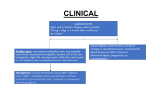 CLINICAL
Suspected DHTR
Signs and symptoms: fatigue, pallor, jaundice
Timing: 2 days to 1 month after transfusion
or infusion
Obtain detailed patient history: record of
multiple or recenttransfusions, including IVIG,
platelets, plasma; HSCT; history of
alloimmunization, pregnancies, or
transplantation
Ancillary tests: new positive antibody screen, incompatible
cross-match, decreased hemoglobin, positive DAT or IAT, low
haptoglobin, high LDH, elevated indirect bilirubin, spherocytes
or microspherocytes on peripheral smear, reticulocytosis
Management: cautious transfusion with antigen-negative,
cross-match– compatible units In severe cases: immune
modulators (glucocorticoids, IVIG, rituximab, erythropoietin-
stimulating agents)
 