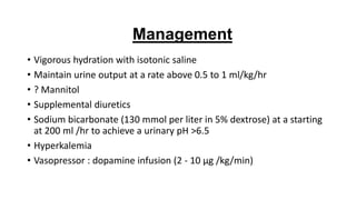 • Vigorous hydration with isotonic saline
• Maintain urine output at a rate above 0.5 to 1 ml/kg/hr
• ? Mannitol
• Supplemental diuretics
• Sodium bicarbonate (130 mmol per liter in 5% dextrose) at a starting
at 200 ml /hr to achieve a urinary pH >6.5
• Hyperkalemia
• Vasopressor : dopamine infusion (2 - 10 μg /kg/min)
Management
 