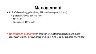 • In DIC (bleeding, platelets, FFP and cryoprecipitate)
• platelet >20,000 per cubic ml
• INR < 2.0
• fibrinogen > 100 mg/Dl
• No evidence supports the routine use of therapeutic high-dose
glucocorticoids, intravenous immune globulin, or plasma exchange
Management
 