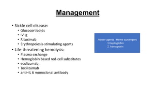 • Sickle cell disease:
• Glucocorticoids
• IV Ig
• Rituximab
• Erythropoiesis-stimulating agents
• Life-threatening hemolysis:
• Plasma exchange
• Hemoglobin based red-cell substitutes
• eculizumab,
• Tocilizumab
• anti–IL 6 monoclonal antibody
Management
Newer agents : Heme scavengers
1.haptoglobin
2. hemopexin
 