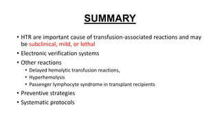 SUMMARY
• HTR are important cause of transfusion-associated reactions and may
be subclinical, mild, or lethal
• Electronic verification systems
• Other reactions
• Delayed hemolytic transfusion reactions,
• Hyperhemolysis
• Passenger lymphocyte syndrome in transplant recipients
• Preventive strategies
• Systematic protocols
 