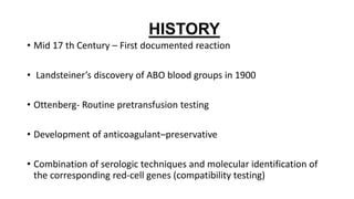 HISTORY
• Mid 17 th Century – First documented reaction
• Landsteiner’s discovery of ABO blood groups in 1900
• Ottenberg- Routine pretransfusion testing
• Development of anticoagulant–preservative
• Combination of serologic techniques and molecular identification of
the corresponding red-cell genes (compatibility testing)
 