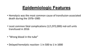 Epidemiologic Features
• Hemolysis was the most common cause of transfusion-associated
death during the 1976–1985
• Least common fatal complications (1/1,972,000) red-cell units
transfused in 2016
• “Wrong blood in the tube”
• Delayed hemolytic reaction- 1 in 500 to 1 in 1000
 