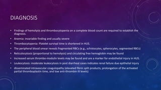 DIAGNOSIS 
• Findings of hemolysis and thrombocytopenia on a complete blood count are required to establish the 
diagnosis. 
• Anemia: invariable finding and usually severe 
• Thrombocytopenia: Platelet survival time is shortened in HUS. 
• The peripheral blood smear reveals fragmented RBCs (e.g., schistocytes, spherocytes, segmented RBCs) 
• Reticulocytosis (proportional to hemolysis) and circulating free hemoglobin may be found 
• Increased serum thrombo-modulin levels may be found and are a marker for endothelial injury in HUS. 
• Leukocytosis: moderate leukocytosis in post diarrheal cases indicates renal failure due epithelial injury 
• disseminated intravascular coagulopathy (elevated fibrin split products, prolongation of the activated 
partial thromboplastin time, and low anti-thrombin III levels) 
 
