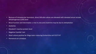 • Because of intravascular hemolysis, direct bilirubin values are elevated with elevated serum lactate 
dehydrogenase (LDH) level 
• Renal function and electrolytes: a rise in urea and creatinine may be due to dehydration 
• Azotemia 
• Elevated C-reactive protein level 
• Negative Coombs’ test 
• Stool culture positive for Shiga toxin–roducing Escherichia coli O157:H7 
• Hematuria on urinalysis 
 