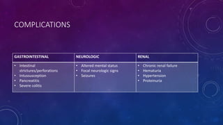 COMPLICATIONS 
GASTROINTESTINAL NEUROLOGIC RENAL 
• Intestinal 
strictures/perforations 
• Intussusception 
• Pancreatitis 
• Severe colitis 
• Altered mental status 
• Focal neurologic signs 
• Seizures 
• Chronic renal failure 
• Hematuria 
• Hypertension 
• Proteinuria 
 