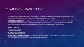TREATMENT & MANAGEMENT 
• Hemolytic uremic syndrome requires treatment in the hospital. To ease immediate signs and symptoms and 
prevent further problems, hemolytic uremic syndrome treatment may include: 
• FLUID REPLACEMENT: The key treatment for HUS is fluid replacement. This treatment replaces electrolytes 
that the body needs to function. Fluid replacement also increases blood flow through the kidneys. The extra 
fluids help offset the impaired blood flow that occurs due to the breakdown of red blood cells. 
• KIDNEY DIALYSIS 
• PLASMA EXCHANGE 
• PLATELET TRANSFUSIONS 
• RED BLOOD CELL TRANSFUSIONS: Low RBCs result in chills, fatigue, short of breath, rapid heart rate, yellow 
skin and dark urine. Transfusions (IV) can relieve these symptoms. 
 