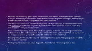 • Antibiotics and antimotility agents are not recommended as treatments for hemolytic uremic syndrome 
during the diarrheal stage of the disease. Some children who were diagnosed with Shigella dysenteriae type 
1 and treated with ampicillin developed hemolytic uremic syndrome. 
• Use of monoclonal antibodies which block complement activity. Case reports of experimental treatments 
with eculizumab is used to treat congenital atypical hemolytic uremic syndrome, as well as severe shiga-toxin 
associated hemolytic uremic syndrome. 
• These have shown promising results. Eculizumab was approved by the U.S. Food and Drug Administration 
on September 23, 2011 for the treatment of atypical hemolytic uremic syndrome (aHUS) It was approved by 
the European Medicines Agency on November 29, 2011 for the treatment of aHUS. 
• Trials of gamma globulin are under way, with promising preliminary results. Findings suggest the possibility 
of some benefit in children. 
• Azathioprine and vincristine are potent drugs with potential benefit in the management of HUS. 
 