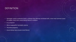 DEFINITION 
• Hemolytic uremic syndrome (HUS), a disease that destroys red blood cells, is the most common cause 
of sudden, short-term acute kidney failure in children. 
• It is a triad of: 
• Micro-angiopathic hemolytic anemia 
• Thrombocytopenia. 
• Acute kidney injury (acute renal failure) 
 