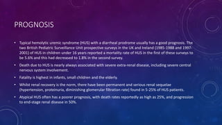 PROGNOSIS 
• Typical hemolytic uremic syndrome (HUS) with a diarrheal prodrome usually has a good prognosis. The 
two British Pediatric Surveillance Unit prospective surveys in the UK and Ireland (1985-1988 and 1997- 
2001) of HUS in children under 16 years reported a mortality rate of HUS in the first of these surveys to 
be 5.6% and this had decreased to 1.8% in the second survey. 
• Death due to HUS is nearly always associated with severe extra-renal disease, including severe central 
nervous system involvement. 
• Fatality is highest in infants, small children and the elderly. 
• Whilst renal recovery is the norm, there have been permanent and serious renal sequelae 
(hypertension, proteinuria, diminishing glomerular filtration rate) found in 5-25% of HUS patients. 
• Atypical HUS often has a poorer prognosis, with death rates reportedly as high as 25%, and progression 
to end-stage renal disease in 50%. 
 