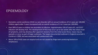 EPIDEMOLOGY 
• Hemolytic uremic syndrome (HUS) is a rare disorder with an annual incidence of 6.1 cases per 100,000 
children aged under 5 years (compared with an overall incidence of 1 to 2 cases per 100,000). 
• Over 90% of cases in children are secondary to infection. Approximately 15% of cases of E. coli O157 
infection will develop HUS. The development of HUS may occur up to two weeks after the initial onset 
of symptoms, and may develop after apparent recovery from the initial acute illness. Cases may be 
sporadic or occur as part of larger outbreaks. The largest documented outbreak in England occurred in 
Cumbria in 1999, and was associated with pasteurized milk. 
• About 10% of HUS cases are atypical and are not caused by Shiga toxin-producing bacteria or 
streptococci. 
 