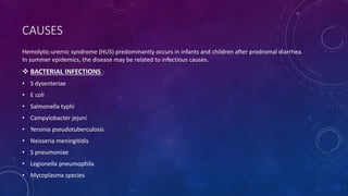CAUSES 
Hemolytic-uremic syndrome (HUS) predominantly occurs in infants and children after prodromal diarrhea. 
In summer epidemics, the disease may be related to infectious causes. 
 BACTERIAL INFECTIONS : 
• S dysenteriae 
• E coli 
• Salmonella typhi 
• Campylobacter jejuni 
• Yersinia pseudotuberculosis 
• Neisseria meningitidis 
• S pneumoniae 
• Legionella pneumophila 
• Mycoplasma species 
 