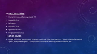  VIRAL INFECTIONS : 
• Human immunodeficiency virus (HIV) 
• Coxsackievirus 
• Echovirus 
• Influenza virus 
• Epstein-Barr virus 
• Herpes simplex virus 
 OTHER CAUSES: 
• Fungal infections, Vaccinations, Pregnancy, Quinine, Oral contraception, Cancers, Chemotherapeutic 
agents, Antiplatelet agents, Collagen-vascular disorder, Primary glomerulopathies, etc. 
 
