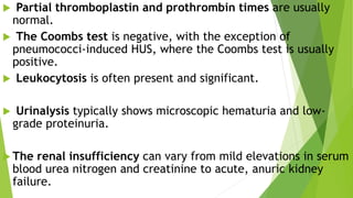  Partial thromboplastin and prothrombin times are usually
normal.
 The Coombs test is negative, with the exception of
pneumococci-induced HUS, where the Coombs test is usually
positive.
 Leukocytosis is often present and significant.
 Urinalysis typically shows microscopic hematuria and low-
grade proteinuria.
 The renal insufficiency can vary from mild elevations in serum
blood urea nitrogen and creatinine to acute, anuric kidney
failure.
 