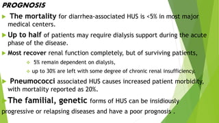 PROGNOSIS
 The mortality for diarrhea-associated HUS is <5% in most major
medical centers.
 Up to half of patients may require dialysis support during the acute
phase of the disease.
 Most recover renal function completely, but of surviving patients,
 5% remain dependent on dialysis,
 up to 30% are left with some degree of chronic renal insufficiency.
 Pneumococci associated HUS causes increased patient morbidity,
with mortality reported as 20%.
The familial, genetic forms of HUS can be insidiously
progressive or relapsing diseases and have a poor prognosis .
 