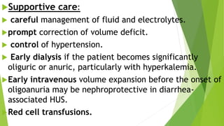 Supportive care:
 careful management of fluid and electrolytes.
prompt correction of volume deficit.
 control of hypertension.
 Early dialysis if the patient becomes significantly
oliguric or anuric, particularly with hyperkalemia.
Early intravenous volume expansion before the onset of
oligoanuria may be nephroprotective in diarrhea-
associated HUS.
Red cell transfusions.
 